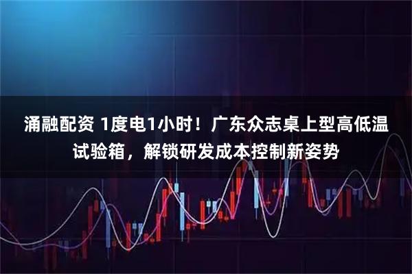 涌融配资 1度电1小时！广东众志桌上型高低温试验箱，解锁研发成本控制新姿势