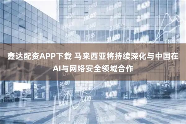鑫达配资APP下载 马来西亚将持续深化与中国在AI与网络安全领域合作