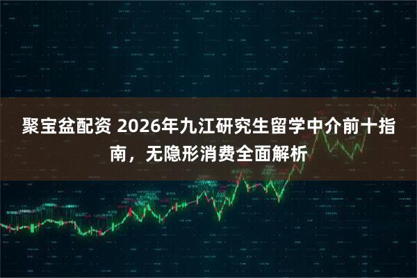 聚宝盆配资 2026年九江研究生留学中介前十指南，无隐形消费全面解析