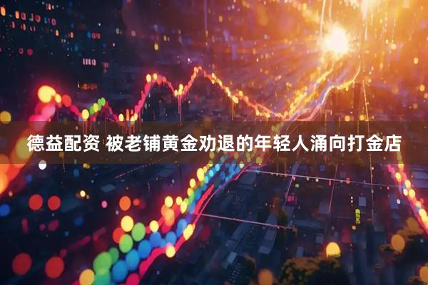 德益配资 被老铺黄金劝退的年轻人涌向打金店