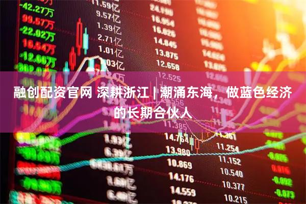 融创配资官网 深耕浙江 | 潮涌东海，做蓝色经济的长期合伙人