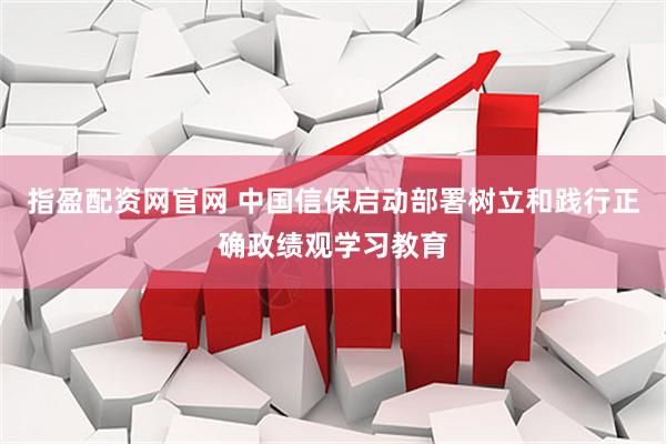 指盈配资网官网 中国信保启动部署树立和践行正确政绩观学习教育