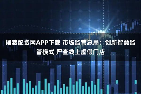 摆渡配资网APP下载 市场监管总局：创新智慧监管模式 严查线上虚假门店