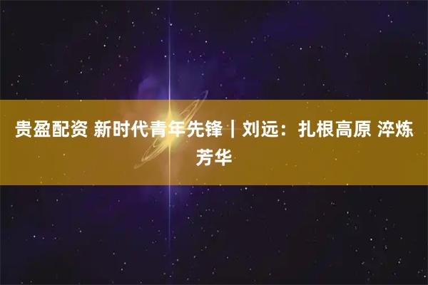 贵盈配资 新时代青年先锋｜刘远：扎根高原 淬炼芳华