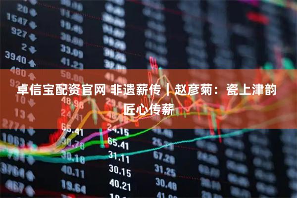 卓信宝配资官网 非遗薪传|赵彦菊:瓷上津韵 匠心传薪