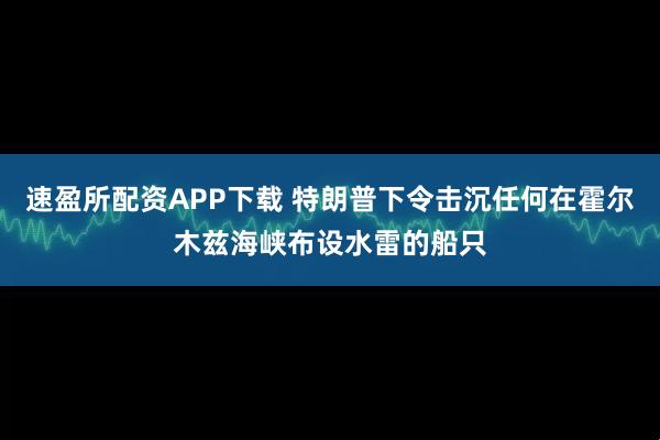 速盈所配资APP下载 特朗普下令击沉任何在霍尔木兹海峡布设水雷的船只