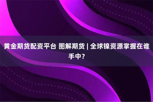 黄金期货配资平台 图解期货 | 全球镍资源掌握在谁手中？